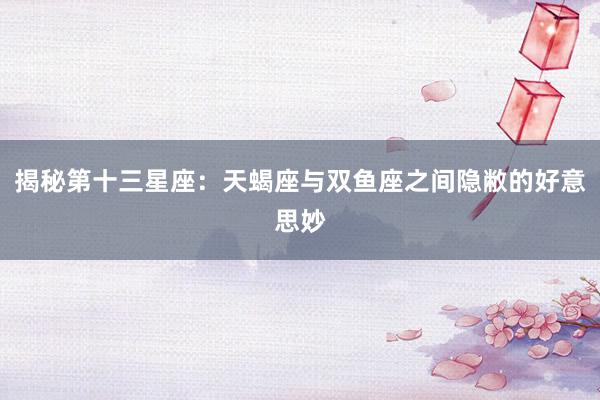 揭秘第十三星座：天蝎座与双鱼座之间隐敝的好意思妙